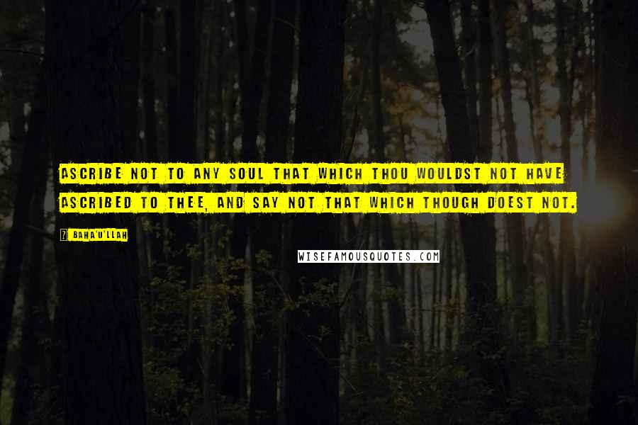 Baha'u'llah Quotes: Ascribe not to any soul that which thou wouldst not have ascribed to thee, and say not that which though doest not.