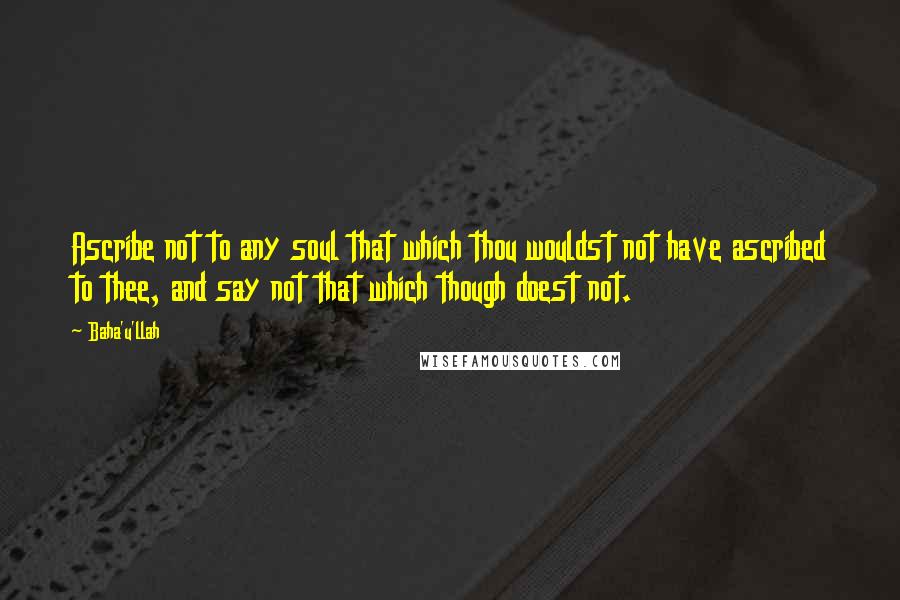 Baha'u'llah Quotes: Ascribe not to any soul that which thou wouldst not have ascribed to thee, and say not that which though doest not.