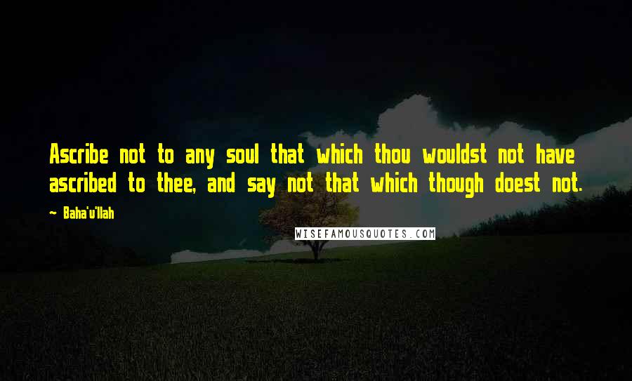 Baha'u'llah Quotes: Ascribe not to any soul that which thou wouldst not have ascribed to thee, and say not that which though doest not.