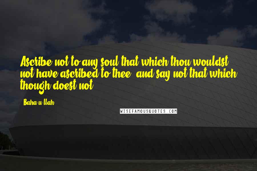 Baha'u'llah Quotes: Ascribe not to any soul that which thou wouldst not have ascribed to thee, and say not that which though doest not.