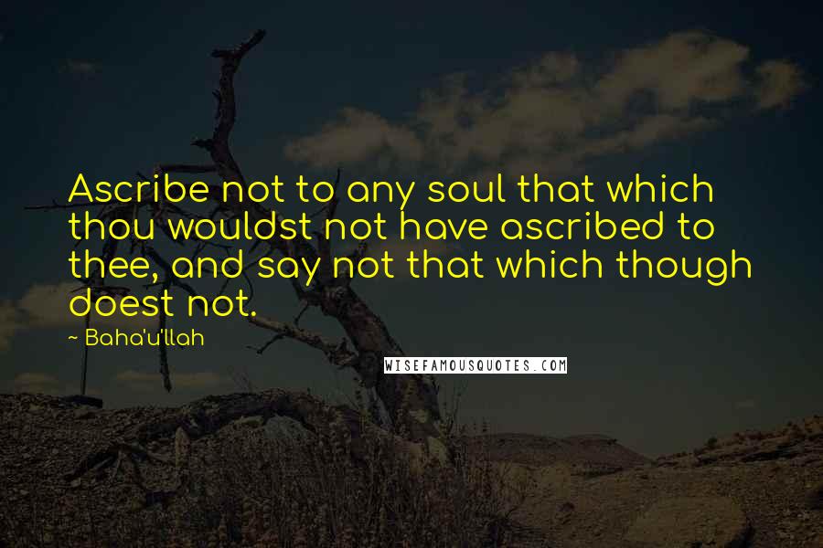 Baha'u'llah Quotes: Ascribe not to any soul that which thou wouldst not have ascribed to thee, and say not that which though doest not.