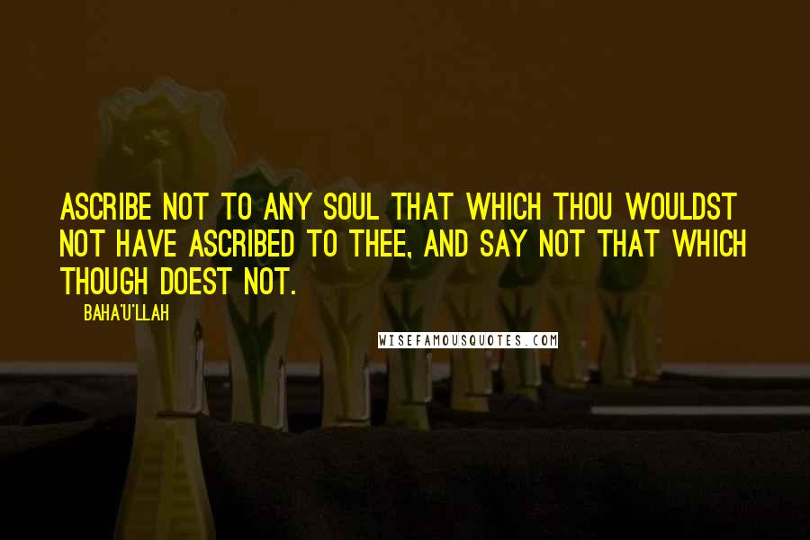 Baha'u'llah Quotes: Ascribe not to any soul that which thou wouldst not have ascribed to thee, and say not that which though doest not.