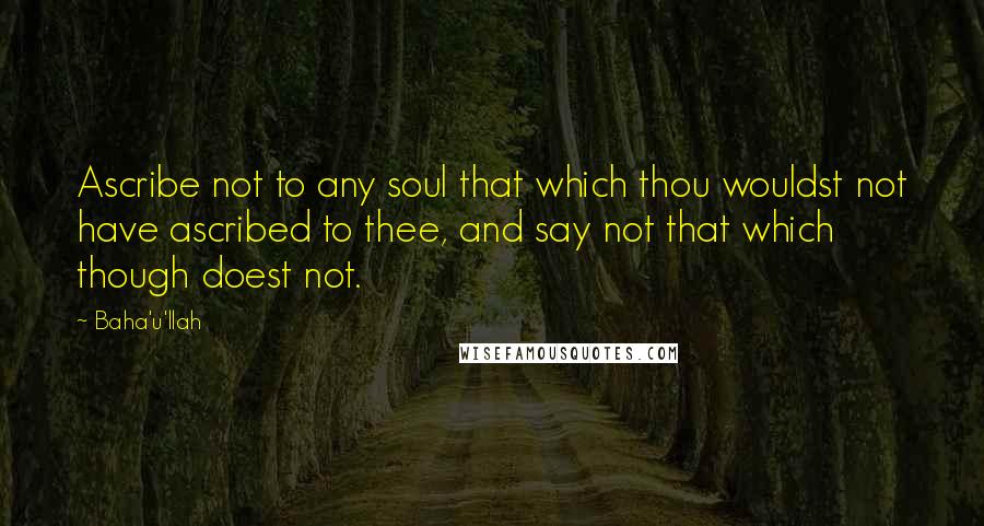 Baha'u'llah Quotes: Ascribe not to any soul that which thou wouldst not have ascribed to thee, and say not that which though doest not.