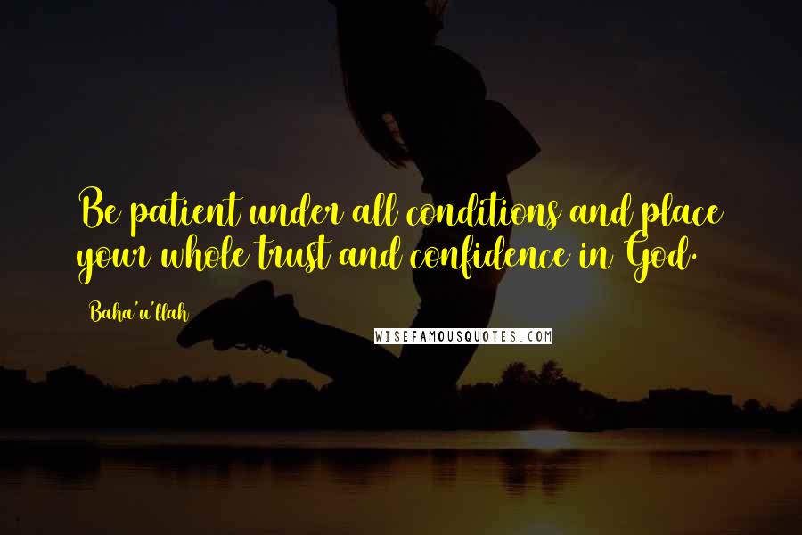 Baha'u'llah Quotes: Be patient under all conditions and place your whole trust and confidence in God.