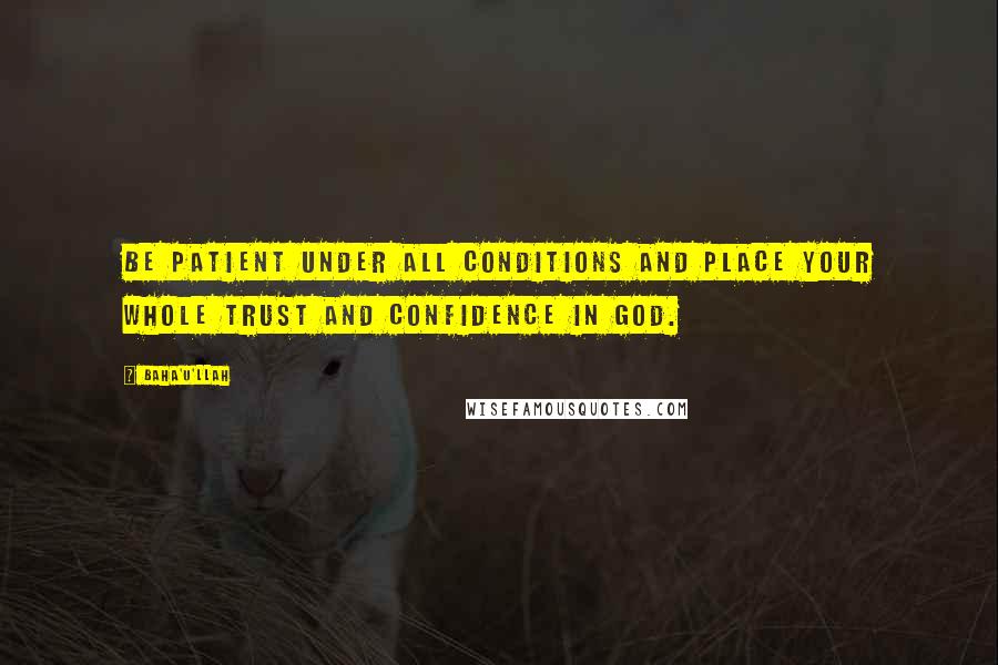 Baha'u'llah Quotes: Be patient under all conditions and place your whole trust and confidence in God.