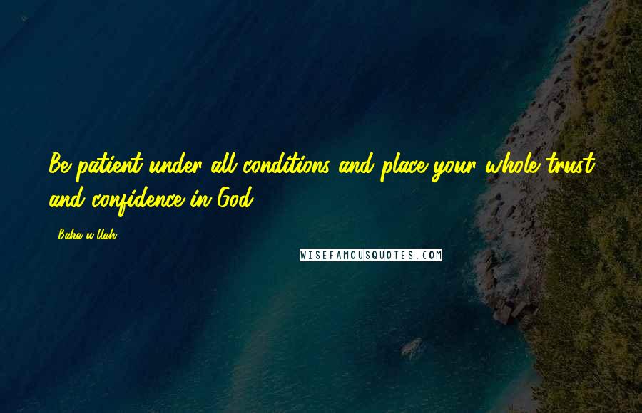 Baha'u'llah Quotes: Be patient under all conditions and place your whole trust and confidence in God.