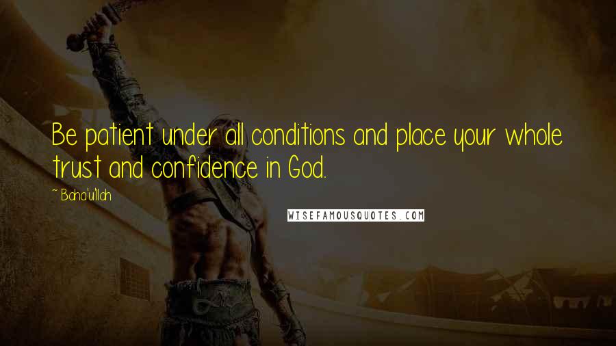 Baha'u'llah Quotes: Be patient under all conditions and place your whole trust and confidence in God.