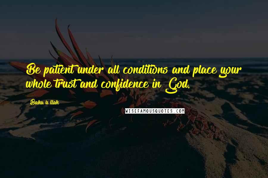 Baha'u'llah Quotes: Be patient under all conditions and place your whole trust and confidence in God.