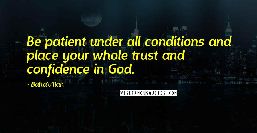 Baha'u'llah Quotes: Be patient under all conditions and place your whole trust and confidence in God.