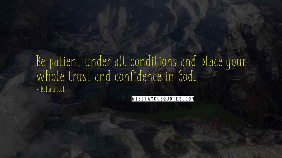 Baha'u'llah Quotes: Be patient under all conditions and place your whole trust and confidence in God.