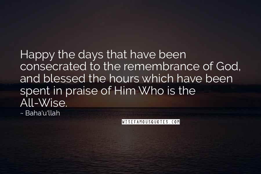 Baha'u'llah Quotes: Happy the days that have been consecrated to the remembrance of God, and blessed the hours which have been spent in praise of Him Who is the All-Wise.