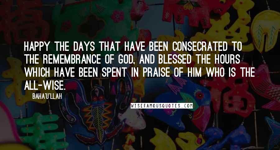 Baha'u'llah Quotes: Happy the days that have been consecrated to the remembrance of God, and blessed the hours which have been spent in praise of Him Who is the All-Wise.