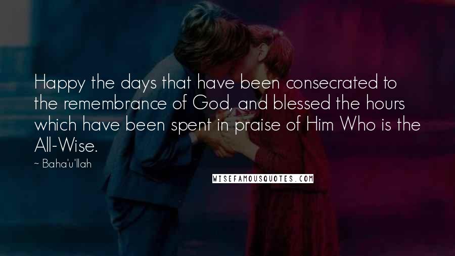 Baha'u'llah Quotes: Happy the days that have been consecrated to the remembrance of God, and blessed the hours which have been spent in praise of Him Who is the All-Wise.