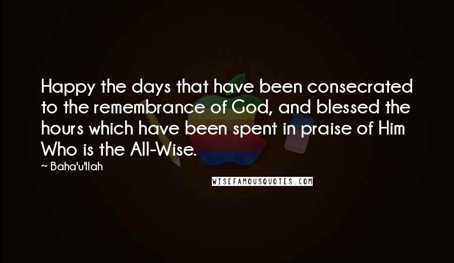 Baha'u'llah Quotes: Happy the days that have been consecrated to the remembrance of God, and blessed the hours which have been spent in praise of Him Who is the All-Wise.