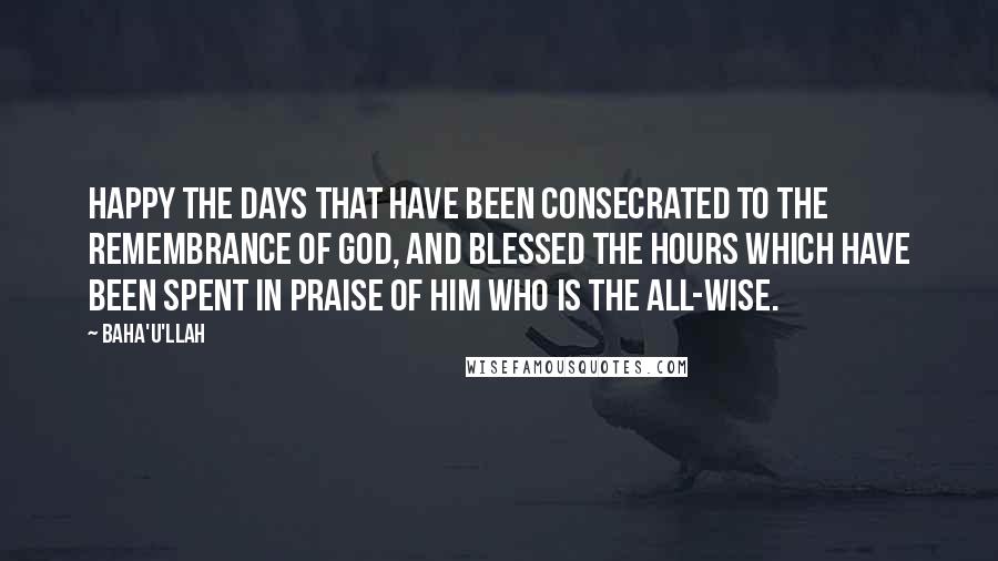 Baha'u'llah Quotes: Happy the days that have been consecrated to the remembrance of God, and blessed the hours which have been spent in praise of Him Who is the All-Wise.