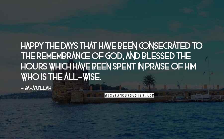 Baha'u'llah Quotes: Happy the days that have been consecrated to the remembrance of God, and blessed the hours which have been spent in praise of Him Who is the All-Wise.