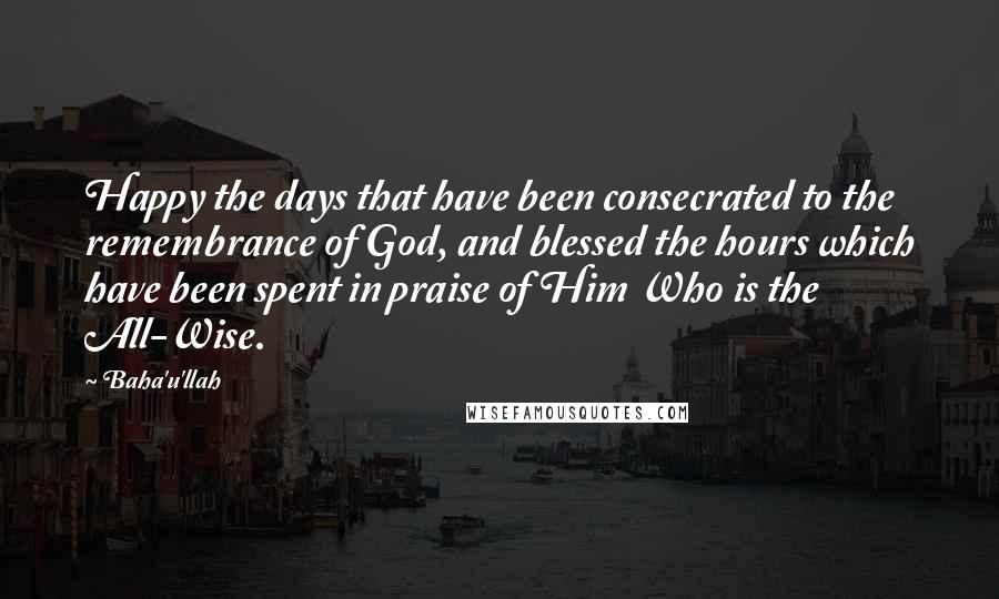 Baha'u'llah Quotes: Happy the days that have been consecrated to the remembrance of God, and blessed the hours which have been spent in praise of Him Who is the All-Wise.