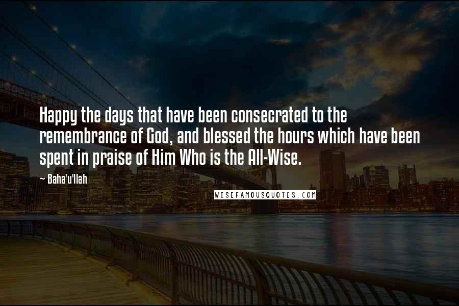 Baha'u'llah Quotes: Happy the days that have been consecrated to the remembrance of God, and blessed the hours which have been spent in praise of Him Who is the All-Wise.