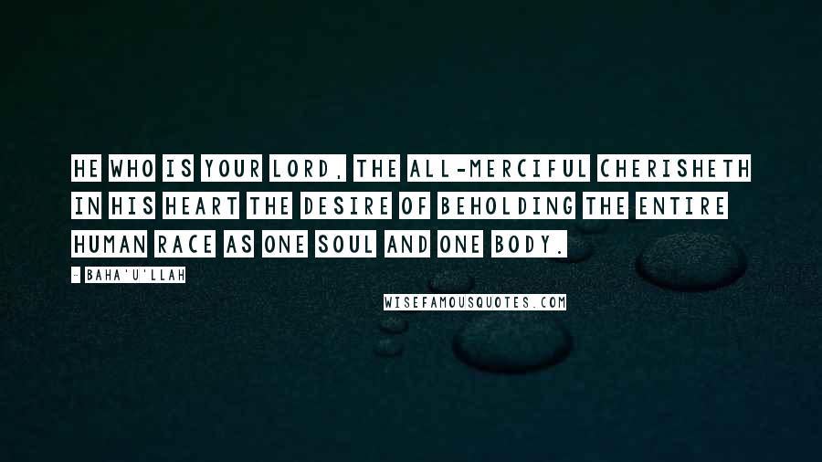 Baha'u'llah Quotes: He Who is your Lord, the All-Merciful cherisheth in His heart the desire of beholding the entire human race as one soul and one body.