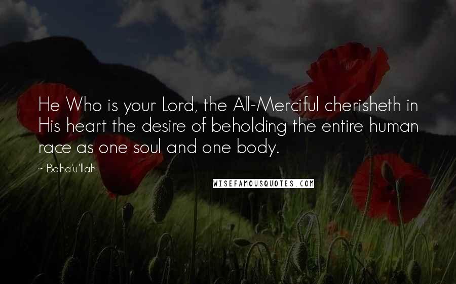Baha'u'llah Quotes: He Who is your Lord, the All-Merciful cherisheth in His heart the desire of beholding the entire human race as one soul and one body.