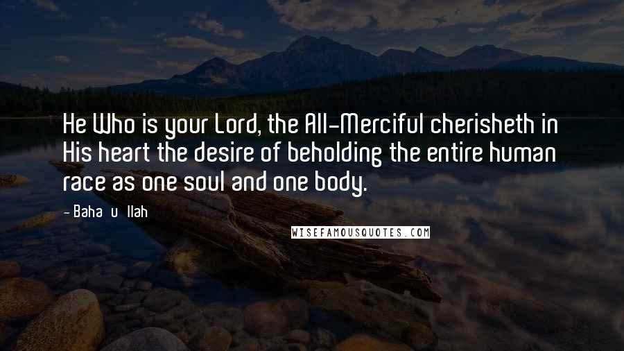 Baha'u'llah Quotes: He Who is your Lord, the All-Merciful cherisheth in His heart the desire of beholding the entire human race as one soul and one body.