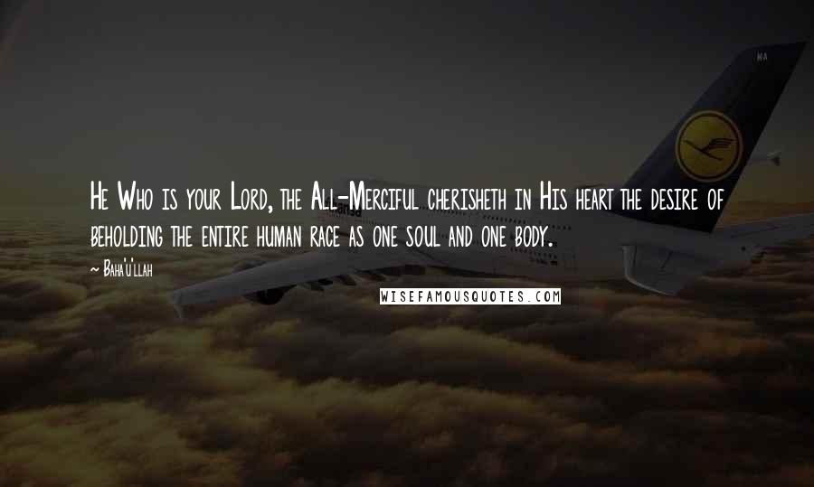 Baha'u'llah Quotes: He Who is your Lord, the All-Merciful cherisheth in His heart the desire of beholding the entire human race as one soul and one body.