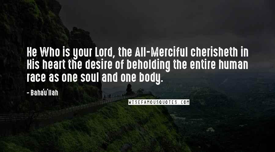 Baha'u'llah Quotes: He Who is your Lord, the All-Merciful cherisheth in His heart the desire of beholding the entire human race as one soul and one body.