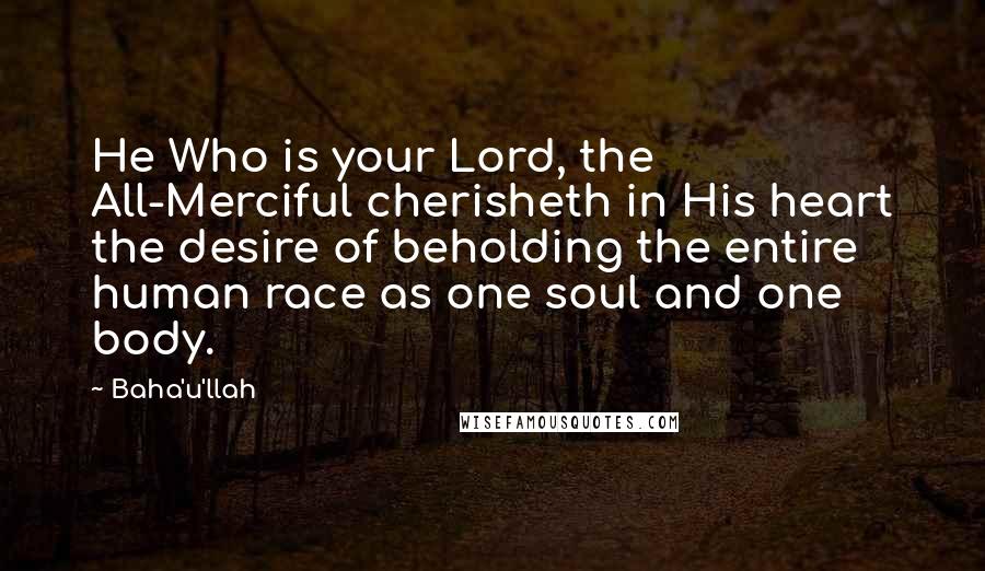 Baha'u'llah Quotes: He Who is your Lord, the All-Merciful cherisheth in His heart the desire of beholding the entire human race as one soul and one body.