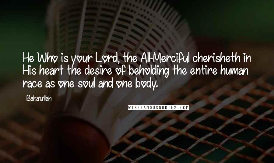 Baha'u'llah Quotes: He Who is your Lord, the All-Merciful cherisheth in His heart the desire of beholding the entire human race as one soul and one body.