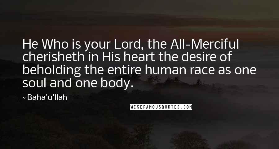 Baha'u'llah Quotes: He Who is your Lord, the All-Merciful cherisheth in His heart the desire of beholding the entire human race as one soul and one body.