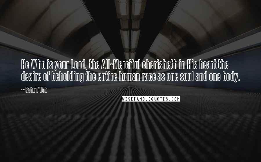 Baha'u'llah Quotes: He Who is your Lord, the All-Merciful cherisheth in His heart the desire of beholding the entire human race as one soul and one body.