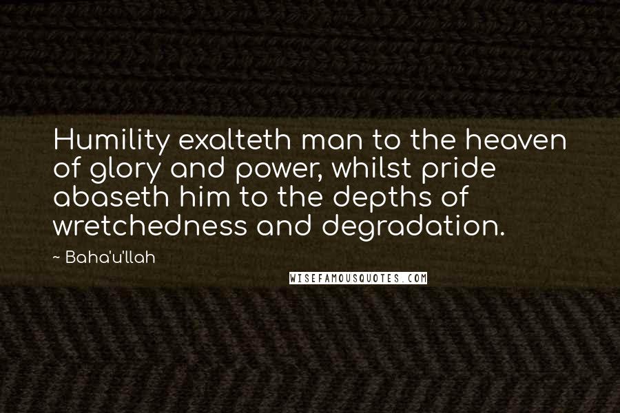 Baha'u'llah Quotes: Humility exalteth man to the heaven of glory and power, whilst pride abaseth him to the depths of wretchedness and degradation.