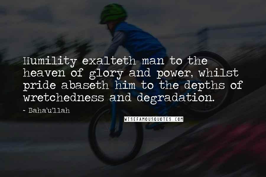 Baha'u'llah Quotes: Humility exalteth man to the heaven of glory and power, whilst pride abaseth him to the depths of wretchedness and degradation.