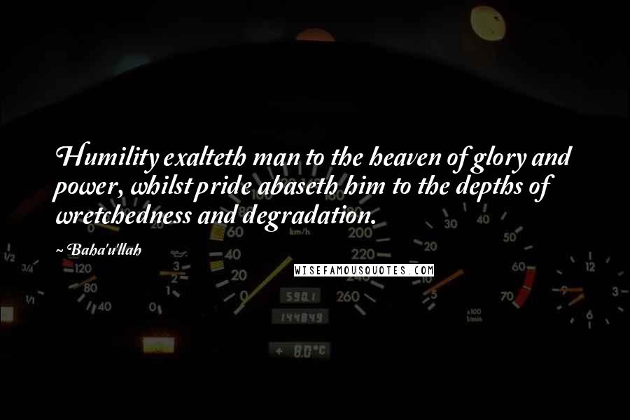 Baha'u'llah Quotes: Humility exalteth man to the heaven of glory and power, whilst pride abaseth him to the depths of wretchedness and degradation.