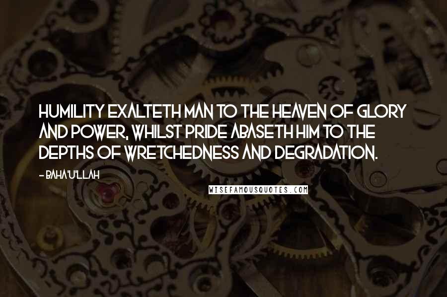 Baha'u'llah Quotes: Humility exalteth man to the heaven of glory and power, whilst pride abaseth him to the depths of wretchedness and degradation.
