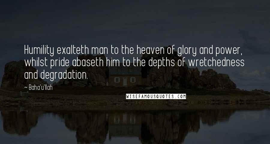 Baha'u'llah Quotes: Humility exalteth man to the heaven of glory and power, whilst pride abaseth him to the depths of wretchedness and degradation.