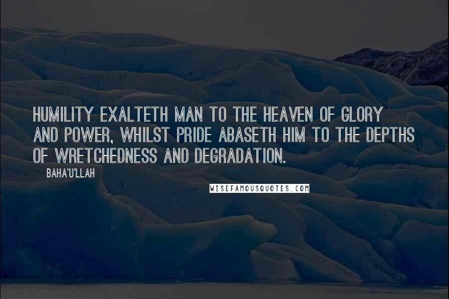 Baha'u'llah Quotes: Humility exalteth man to the heaven of glory and power, whilst pride abaseth him to the depths of wretchedness and degradation.