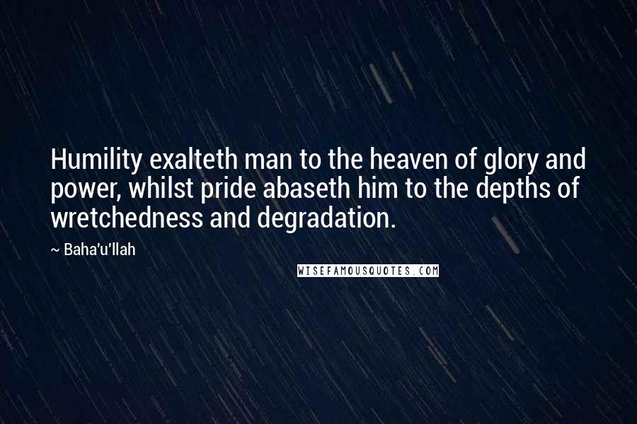 Baha'u'llah Quotes: Humility exalteth man to the heaven of glory and power, whilst pride abaseth him to the depths of wretchedness and degradation.