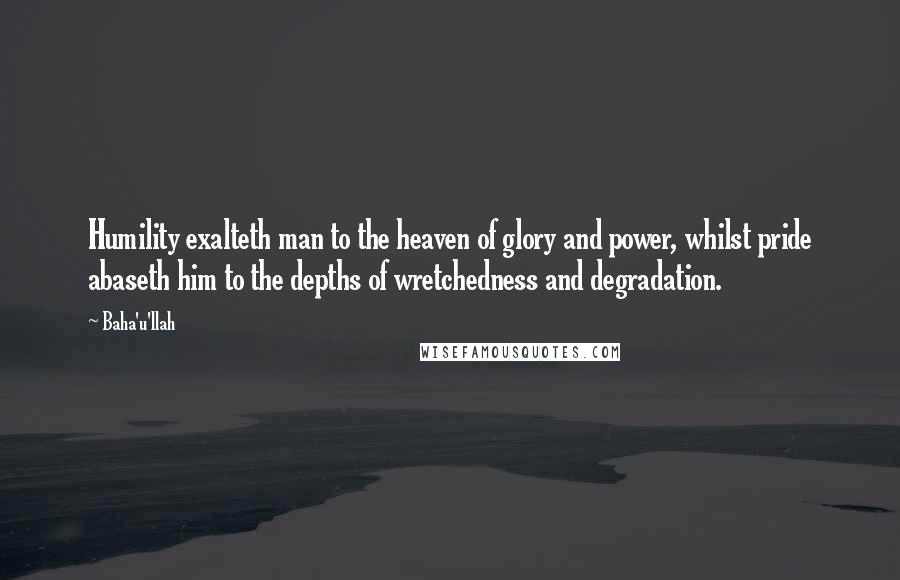 Baha'u'llah Quotes: Humility exalteth man to the heaven of glory and power, whilst pride abaseth him to the depths of wretchedness and degradation.