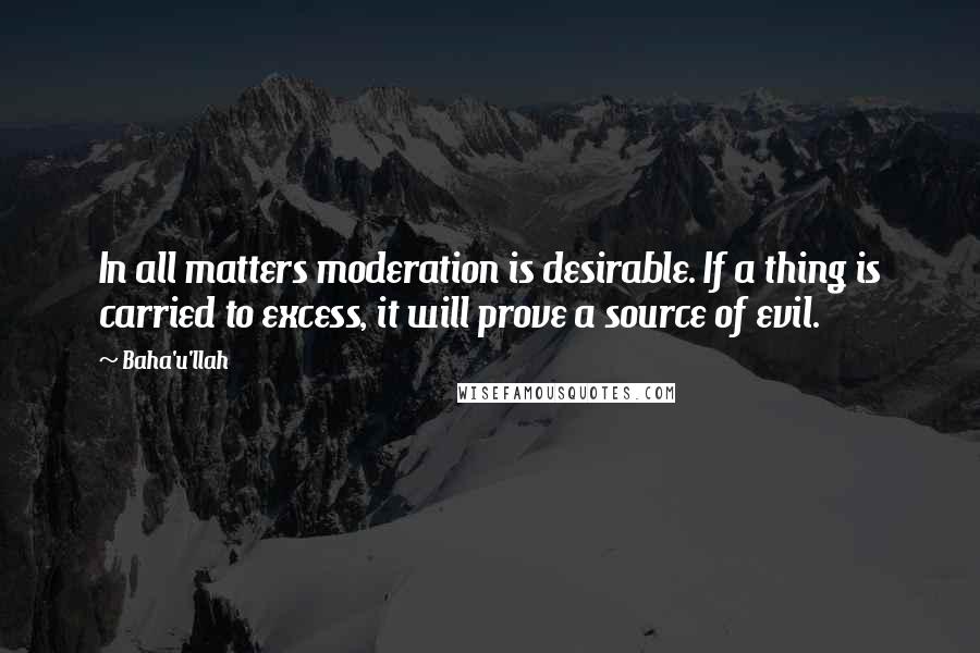 Baha'u'llah Quotes: In all matters moderation is desirable. If a thing is carried to excess, it will prove a source of evil.