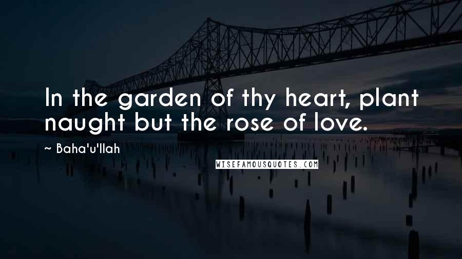 Baha'u'llah Quotes: In the garden of thy heart, plant naught but the rose of love.