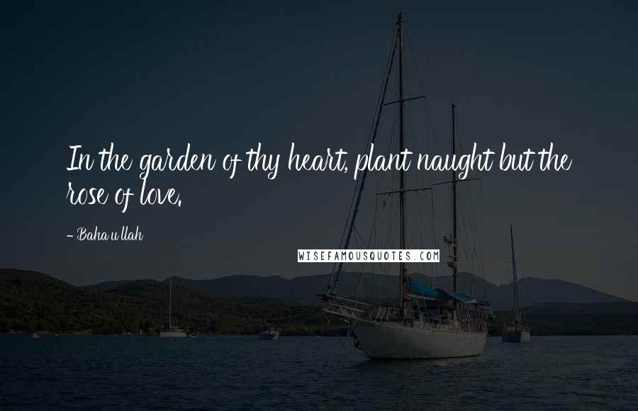 Baha'u'llah Quotes: In the garden of thy heart, plant naught but the rose of love.