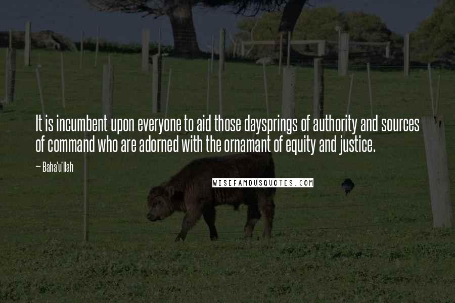 Baha'u'llah Quotes: It is incumbent upon everyone to aid those daysprings of authority and sources of command who are adorned with the ornamant of equity and justice.