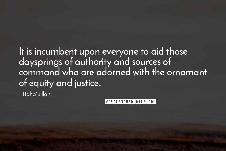 Baha'u'llah Quotes: It is incumbent upon everyone to aid those daysprings of authority and sources of command who are adorned with the ornamant of equity and justice.