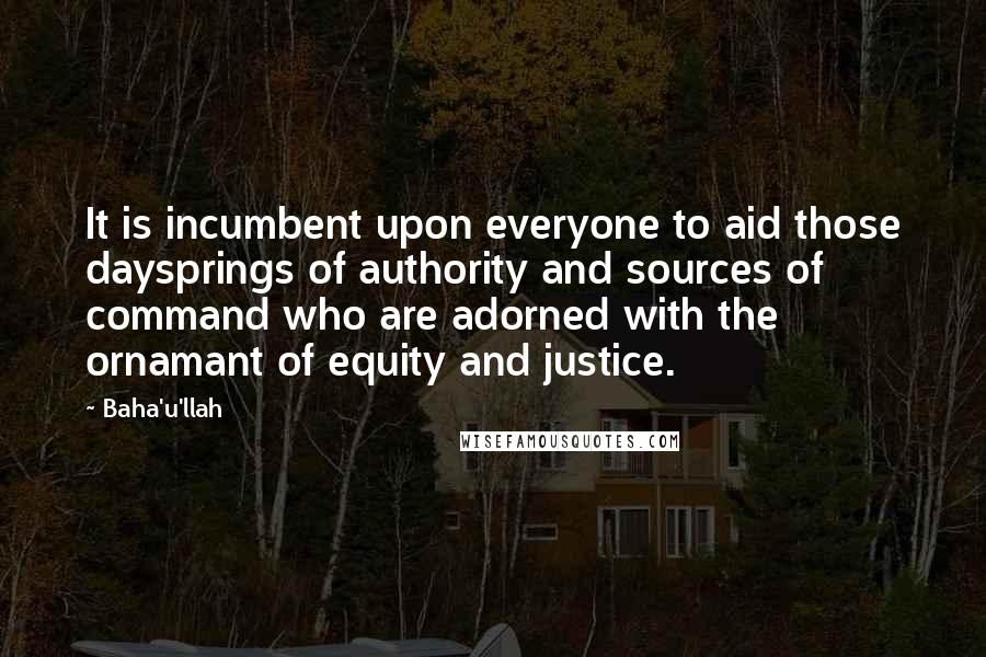 Baha'u'llah Quotes: It is incumbent upon everyone to aid those daysprings of authority and sources of command who are adorned with the ornamant of equity and justice.