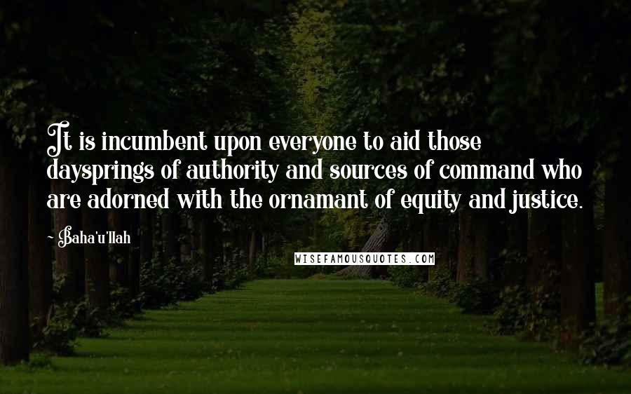 Baha'u'llah Quotes: It is incumbent upon everyone to aid those daysprings of authority and sources of command who are adorned with the ornamant of equity and justice.