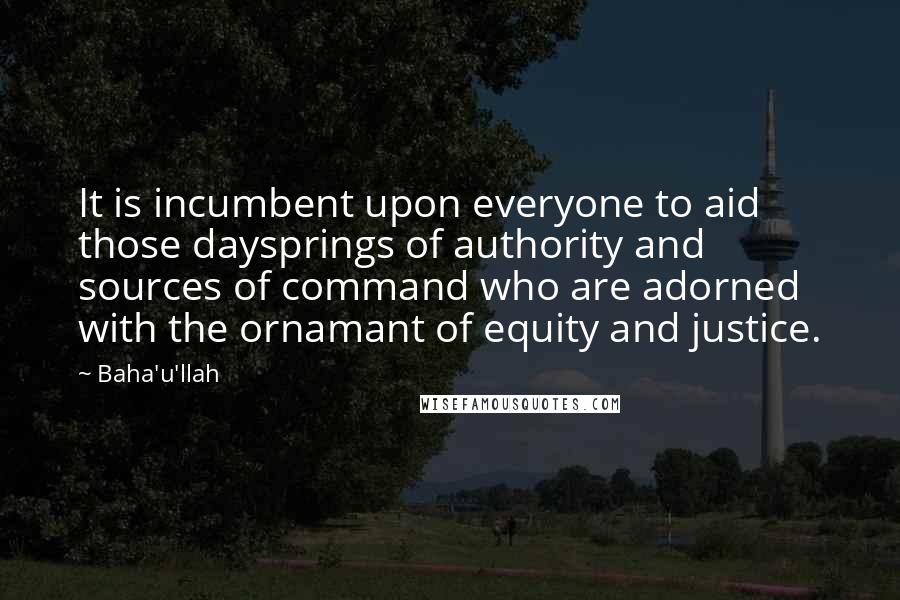 Baha'u'llah Quotes: It is incumbent upon everyone to aid those daysprings of authority and sources of command who are adorned with the ornamant of equity and justice.