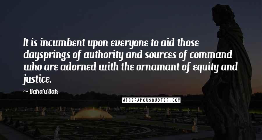Baha'u'llah Quotes: It is incumbent upon everyone to aid those daysprings of authority and sources of command who are adorned with the ornamant of equity and justice.