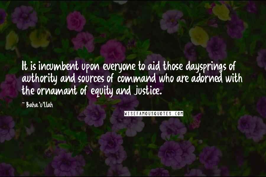 Baha'u'llah Quotes: It is incumbent upon everyone to aid those daysprings of authority and sources of command who are adorned with the ornamant of equity and justice.