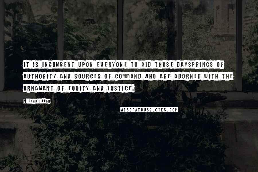 Baha'u'llah Quotes: It is incumbent upon everyone to aid those daysprings of authority and sources of command who are adorned with the ornamant of equity and justice.